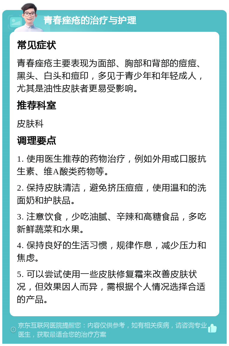 青春痤疮的治疗与护理 常见症状 青春痤疮主要表现为面部、胸部和背部的痘痘、黑头、白头和痘印，多见于青少年和年轻成人，尤其是油性皮肤者更易受影响。 推荐科室 皮肤科 调理要点 1. 使用医生推荐的药物治疗，例如外用或口服抗生素、维A酸类药物等。 2. 保持皮肤清洁，避免挤压痘痘，使用温和的洗面奶和护肤品。 3. 注意饮食，少吃油腻、辛辣和高糖食品，多吃新鲜蔬菜和水果。 4. 保持良好的生活习惯，规律作息，减少压力和焦虑。 5. 可以尝试使用一些皮肤修复霜来改善皮肤状况，但效果因人而异，需根据个人情况选择合适的产品。