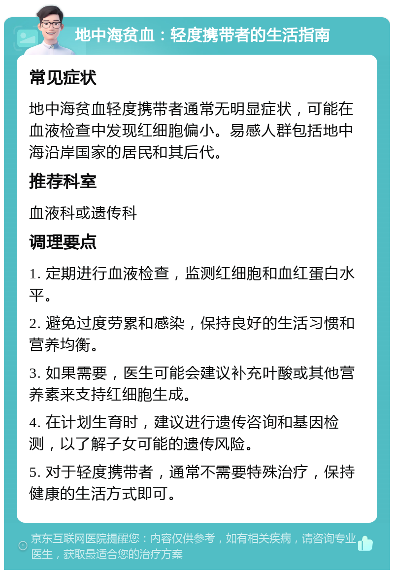 地中海贫血：轻度携带者的生活指南 常见症状 地中海贫血轻度携带者通常无明显症状，可能在血液检查中发现红细胞偏小。易感人群包括地中海沿岸国家的居民和其后代。 推荐科室 血液科或遗传科 调理要点 1. 定期进行血液检查，监测红细胞和血红蛋白水平。 2. 避免过度劳累和感染，保持良好的生活习惯和营养均衡。 3. 如果需要，医生可能会建议补充叶酸或其他营养素来支持红细胞生成。 4. 在计划生育时，建议进行遗传咨询和基因检测，以了解子女可能的遗传风险。 5. 对于轻度携带者，通常不需要特殊治疗，保持健康的生活方式即可。