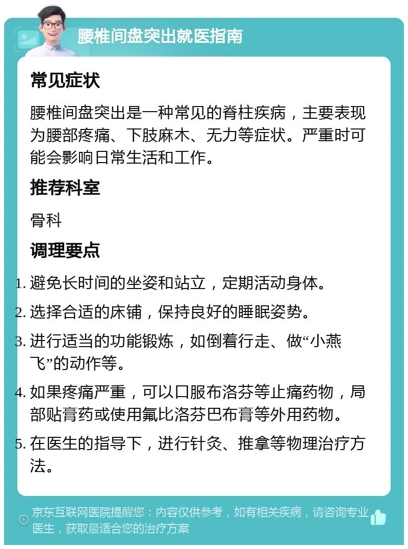 腰椎间盘突出就医指南 常见症状 腰椎间盘突出是一种常见的脊柱疾病，主要表现为腰部疼痛、下肢麻木、无力等症状。严重时可能会影响日常生活和工作。 推荐科室 骨科 调理要点 避免长时间的坐姿和站立，定期活动身体。 选择合适的床铺，保持良好的睡眠姿势。 进行适当的功能锻炼，如倒着行走、做“小燕飞”的动作等。 如果疼痛严重，可以口服布洛芬等止痛药物，局部贴膏药或使用氟比洛芬巴布膏等外用药物。 在医生的指导下，进行针灸、推拿等物理治疗方法。