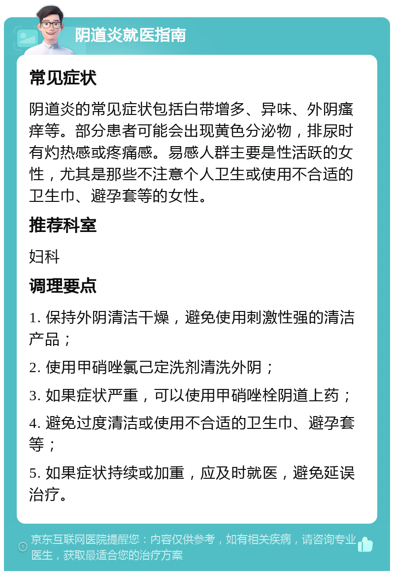 阴道炎就医指南 常见症状 阴道炎的常见症状包括白带增多、异味、外阴瘙痒等。部分患者可能会出现黄色分泌物，排尿时有灼热感或疼痛感。易感人群主要是性活跃的女性，尤其是那些不注意个人卫生或使用不合适的卫生巾、避孕套等的女性。 推荐科室 妇科 调理要点 1. 保持外阴清洁干燥，避免使用刺激性强的清洁产品； 2. 使用甲硝唑氯己定洗剂清洗外阴； 3. 如果症状严重，可以使用甲硝唑栓阴道上药； 4. 避免过度清洁或使用不合适的卫生巾、避孕套等； 5. 如果症状持续或加重，应及时就医，避免延误治疗。