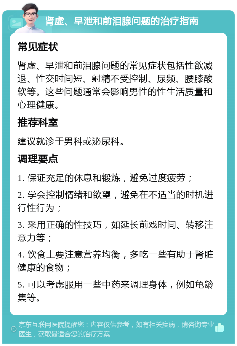 肾虚、早泄和前泪腺问题的治疗指南 常见症状 肾虚、早泄和前泪腺问题的常见症状包括性欲减退、性交时间短、射精不受控制、尿频、腰膝酸软等。这些问题通常会影响男性的性生活质量和心理健康。 推荐科室 建议就诊于男科或泌尿科。 调理要点 1. 保证充足的休息和锻炼，避免过度疲劳； 2. 学会控制情绪和欲望，避免在不适当的时机进行性行为； 3. 采用正确的性技巧，如延长前戏时间、转移注意力等； 4. 饮食上要注意营养均衡，多吃一些有助于肾脏健康的食物； 5. 可以考虑服用一些中药来调理身体，例如龟龄集等。