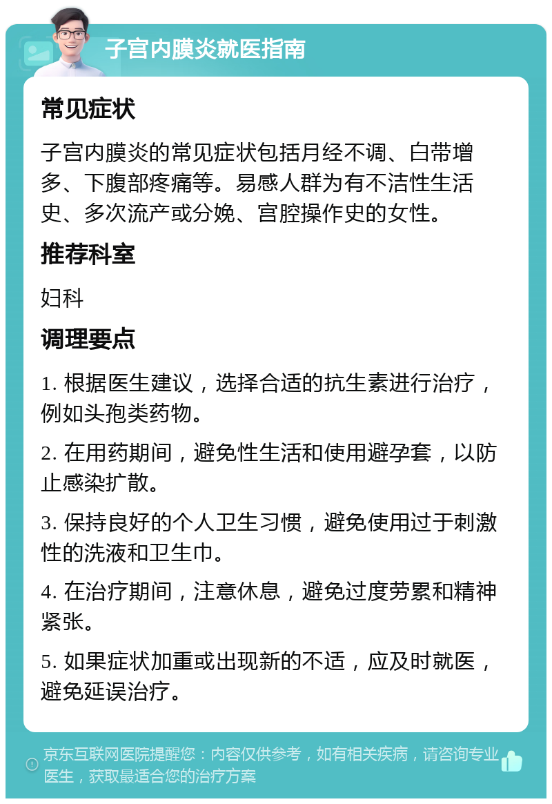 子宫内膜炎就医指南 常见症状 子宫内膜炎的常见症状包括月经不调、白带增多、下腹部疼痛等。易感人群为有不洁性生活史、多次流产或分娩、宫腔操作史的女性。 推荐科室 妇科 调理要点 1. 根据医生建议，选择合适的抗生素进行治疗，例如头孢类药物。 2. 在用药期间，避免性生活和使用避孕套，以防止感染扩散。 3. 保持良好的个人卫生习惯，避免使用过于刺激性的洗液和卫生巾。 4. 在治疗期间，注意休息，避免过度劳累和精神紧张。 5. 如果症状加重或出现新的不适，应及时就医，避免延误治疗。