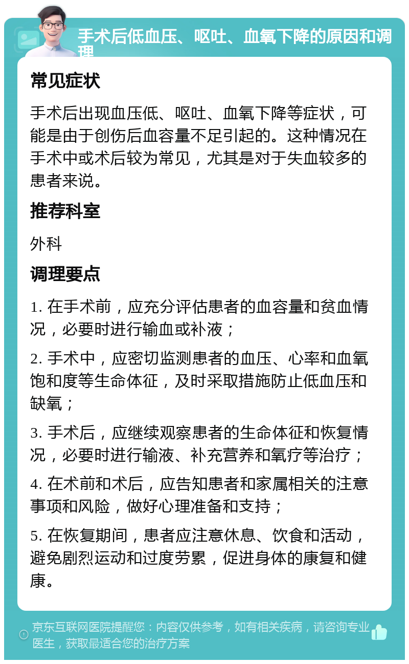 手术后低血压、呕吐、血氧下降的原因和调理 常见症状 手术后出现血压低、呕吐、血氧下降等症状，可能是由于创伤后血容量不足引起的。这种情况在手术中或术后较为常见，尤其是对于失血较多的患者来说。 推荐科室 外科 调理要点 1. 在手术前，应充分评估患者的血容量和贫血情况，必要时进行输血或补液； 2. 手术中，应密切监测患者的血压、心率和血氧饱和度等生命体征，及时采取措施防止低血压和缺氧； 3. 手术后，应继续观察患者的生命体征和恢复情况，必要时进行输液、补充营养和氧疗等治疗； 4. 在术前和术后，应告知患者和家属相关的注意事项和风险，做好心理准备和支持； 5. 在恢复期间，患者应注意休息、饮食和活动，避免剧烈运动和过度劳累，促进身体的康复和健康。