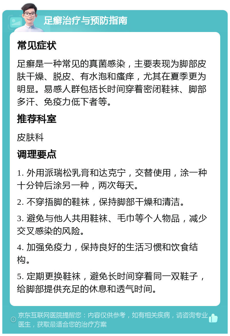 足癣治疗与预防指南 常见症状 足癣是一种常见的真菌感染，主要表现为脚部皮肤干燥、脱皮、有水泡和瘙痒，尤其在夏季更为明显。易感人群包括长时间穿着密闭鞋袜、脚部多汗、免疫力低下者等。 推荐科室 皮肤科 调理要点 1. 外用派瑞松乳膏和达克宁，交替使用，涂一种十分钟后涂另一种，两次每天。 2. 不穿捂脚的鞋袜，保持脚部干燥和清洁。 3. 避免与他人共用鞋袜、毛巾等个人物品，减少交叉感染的风险。 4. 加强免疫力，保持良好的生活习惯和饮食结构。 5. 定期更换鞋袜，避免长时间穿着同一双鞋子，给脚部提供充足的休息和透气时间。