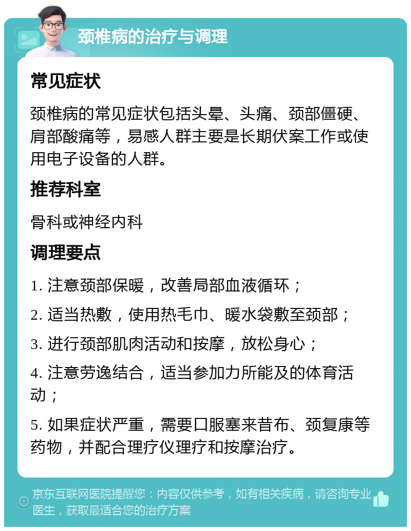 颈椎病的治疗与调理 常见症状 颈椎病的常见症状包括头晕、头痛、颈部僵硬、肩部酸痛等，易感人群主要是长期伏案工作或使用电子设备的人群。 推荐科室 骨科或神经内科 调理要点 1. 注意颈部保暖，改善局部血液循环； 2. 适当热敷，使用热毛巾、暖水袋敷至颈部； 3. 进行颈部肌肉活动和按摩，放松身心； 4. 注意劳逸结合，适当参加力所能及的体育活动； 5. 如果症状严重，需要口服塞来昔布、颈复康等药物，并配合理疗仪理疗和按摩治疗。