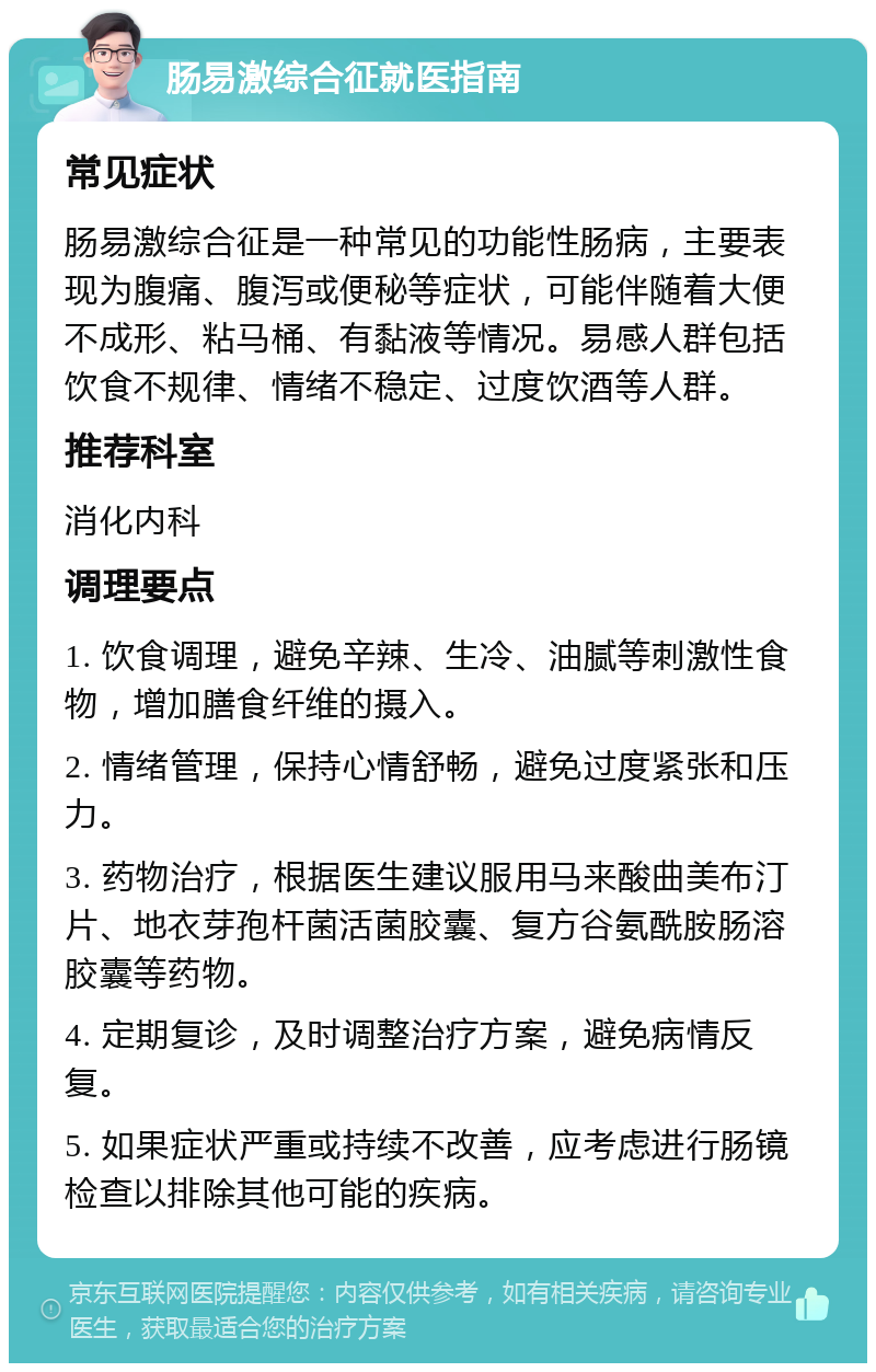 肠易激综合征就医指南 常见症状 肠易激综合征是一种常见的功能性肠病，主要表现为腹痛、腹泻或便秘等症状，可能伴随着大便不成形、粘马桶、有黏液等情况。易感人群包括饮食不规律、情绪不稳定、过度饮酒等人群。 推荐科室 消化内科 调理要点 1. 饮食调理，避免辛辣、生冷、油腻等刺激性食物，增加膳食纤维的摄入。 2. 情绪管理，保持心情舒畅，避免过度紧张和压力。 3. 药物治疗，根据医生建议服用马来酸曲美布汀片、地衣芽孢杆菌活菌胶囊、复方谷氨酰胺肠溶胶囊等药物。 4. 定期复诊，及时调整治疗方案，避免病情反复。 5. 如果症状严重或持续不改善，应考虑进行肠镜检查以排除其他可能的疾病。