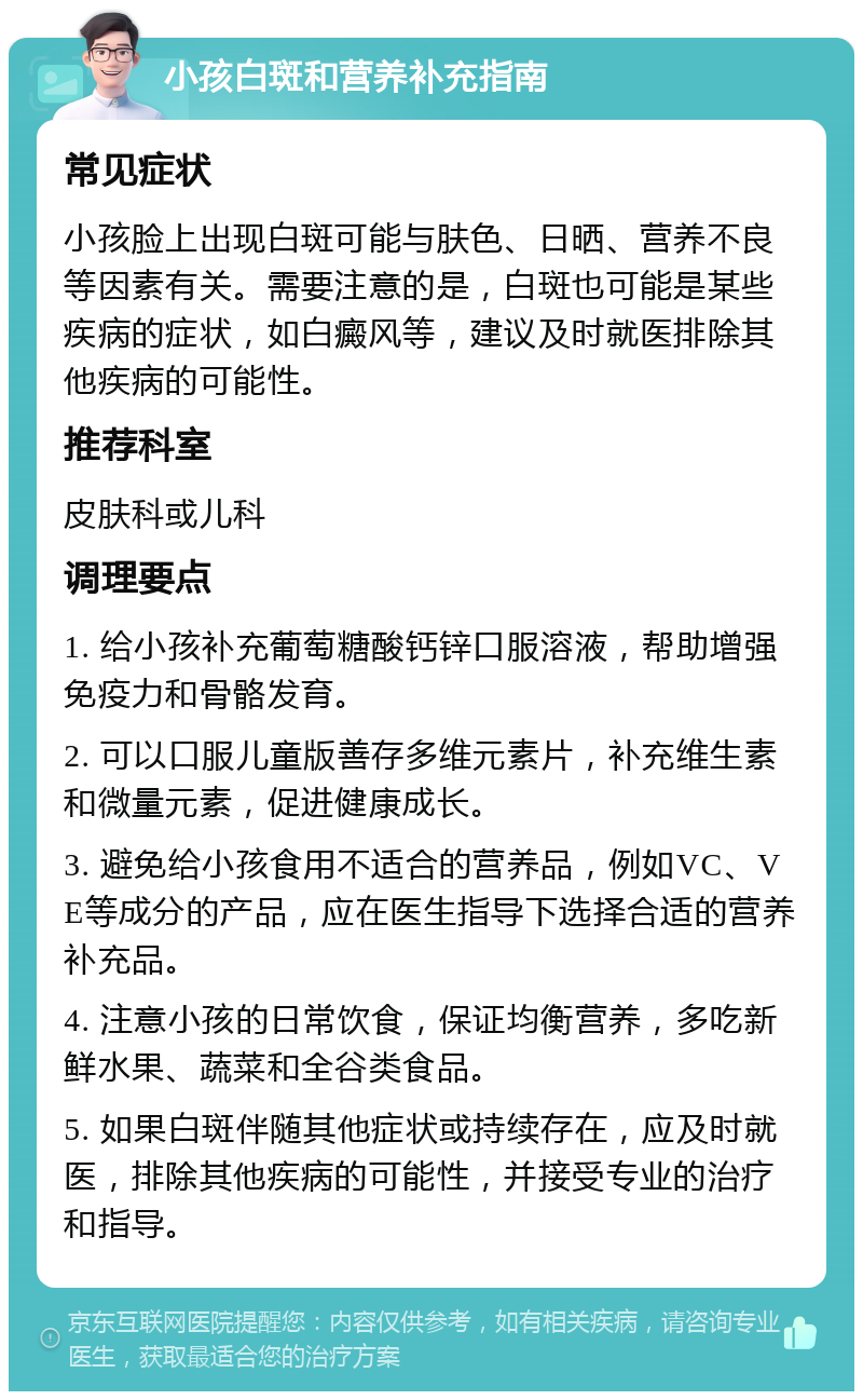 小孩白斑和营养补充指南 常见症状 小孩脸上出现白斑可能与肤色、日晒、营养不良等因素有关。需要注意的是，白斑也可能是某些疾病的症状，如白癜风等，建议及时就医排除其他疾病的可能性。 推荐科室 皮肤科或儿科 调理要点 1. 给小孩补充葡萄糖酸钙锌口服溶液，帮助增强免疫力和骨骼发育。 2. 可以口服儿童版善存多维元素片，补充维生素和微量元素，促进健康成长。 3. 避免给小孩食用不适合的营养品，例如VC、VE等成分的产品，应在医生指导下选择合适的营养补充品。 4. 注意小孩的日常饮食，保证均衡营养，多吃新鲜水果、蔬菜和全谷类食品。 5. 如果白斑伴随其他症状或持续存在，应及时就医，排除其他疾病的可能性，并接受专业的治疗和指导。