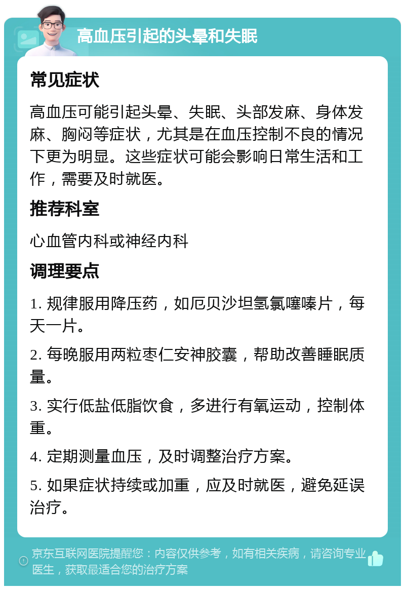 高血压引起的头晕和失眠 常见症状 高血压可能引起头晕、失眠、头部发麻、身体发麻、胸闷等症状，尤其是在血压控制不良的情况下更为明显。这些症状可能会影响日常生活和工作，需要及时就医。 推荐科室 心血管内科或神经内科 调理要点 1. 规律服用降压药，如厄贝沙坦氢氯噻嗪片，每天一片。 2. 每晚服用两粒枣仁安神胶囊，帮助改善睡眠质量。 3. 实行低盐低脂饮食，多进行有氧运动，控制体重。 4. 定期测量血压，及时调整治疗方案。 5. 如果症状持续或加重，应及时就医，避免延误治疗。