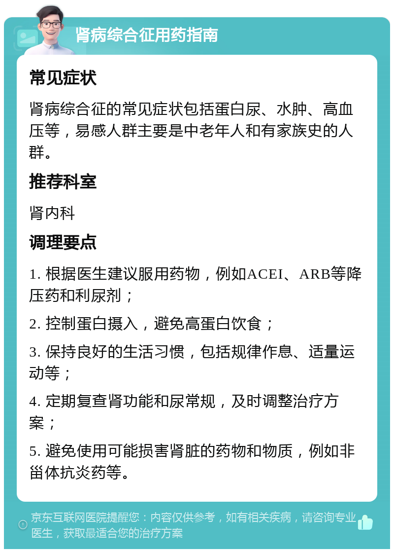 肾病综合征用药指南 常见症状 肾病综合征的常见症状包括蛋白尿、水肿、高血压等，易感人群主要是中老年人和有家族史的人群。 推荐科室 肾内科 调理要点 1. 根据医生建议服用药物，例如ACEI、ARB等降压药和利尿剂； 2. 控制蛋白摄入，避免高蛋白饮食； 3. 保持良好的生活习惯，包括规律作息、适量运动等； 4. 定期复查肾功能和尿常规，及时调整治疗方案； 5. 避免使用可能损害肾脏的药物和物质，例如非甾体抗炎药等。