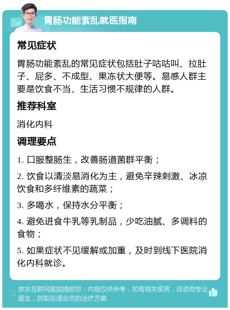 胃肠功能紊乱就医指南 常见症状 胃肠功能紊乱的常见症状包括肚子咕咕叫、拉肚子、屁多、不成型、果冻状大便等。易感人群主要是饮食不当、生活习惯不规律的人群。 推荐科室 消化内科 调理要点 1. 口服整肠生，改善肠道菌群平衡； 2. 饮食以清淡易消化为主，避免辛辣刺激、冰凉饮食和多纤维素的蔬菜； 3. 多喝水，保持水分平衡； 4. 避免进食牛乳等乳制品，少吃油腻、多调料的食物； 5. 如果症状不见缓解或加重，及时到线下医院消化内科就诊。