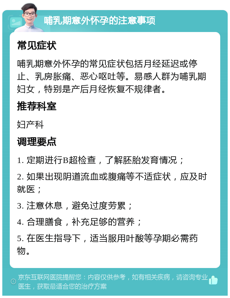 哺乳期意外怀孕的注意事项 常见症状 哺乳期意外怀孕的常见症状包括月经延迟或停止、乳房胀痛、恶心呕吐等。易感人群为哺乳期妇女，特别是产后月经恢复不规律者。 推荐科室 妇产科 调理要点 1. 定期进行B超检查，了解胚胎发育情况； 2. 如果出现阴道流血或腹痛等不适症状，应及时就医； 3. 注意休息，避免过度劳累； 4. 合理膳食，补充足够的营养； 5. 在医生指导下，适当服用叶酸等孕期必需药物。