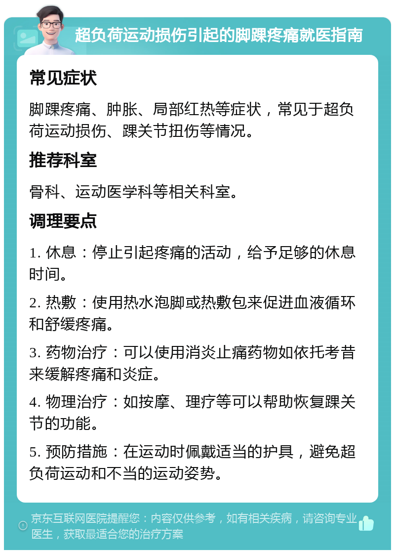 超负荷运动损伤引起的脚踝疼痛就医指南 常见症状 脚踝疼痛、肿胀、局部红热等症状，常见于超负荷运动损伤、踝关节扭伤等情况。 推荐科室 骨科、运动医学科等相关科室。 调理要点 1. 休息：停止引起疼痛的活动，给予足够的休息时间。 2. 热敷：使用热水泡脚或热敷包来促进血液循环和舒缓疼痛。 3. 药物治疗：可以使用消炎止痛药物如依托考昔来缓解疼痛和炎症。 4. 物理治疗：如按摩、理疗等可以帮助恢复踝关节的功能。 5. 预防措施：在运动时佩戴适当的护具，避免超负荷运动和不当的运动姿势。