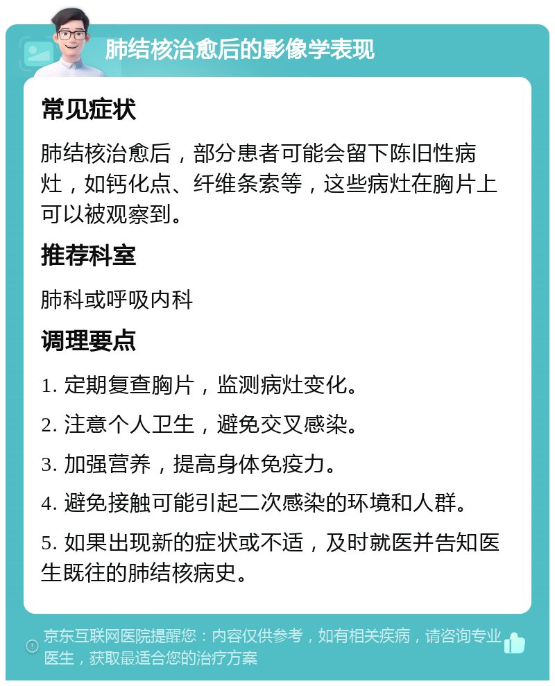 肺结核治愈后的影像学表现 常见症状 肺结核治愈后，部分患者可能会留下陈旧性病灶，如钙化点、纤维条索等，这些病灶在胸片上可以被观察到。 推荐科室 肺科或呼吸内科 调理要点 1. 定期复查胸片，监测病灶变化。 2. 注意个人卫生，避免交叉感染。 3. 加强营养，提高身体免疫力。 4. 避免接触可能引起二次感染的环境和人群。 5. 如果出现新的症状或不适，及时就医并告知医生既往的肺结核病史。