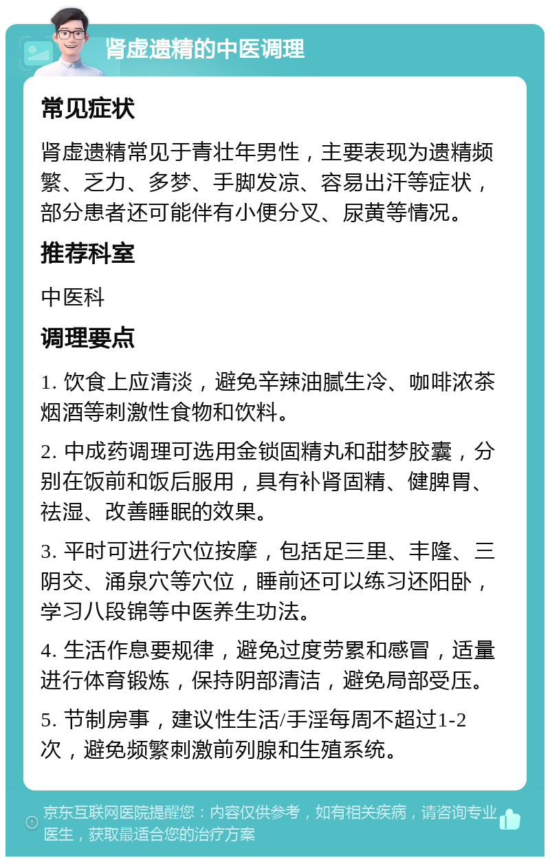 肾虚遗精的中医调理 常见症状 肾虚遗精常见于青壮年男性，主要表现为遗精频繁、乏力、多梦、手脚发凉、容易出汗等症状，部分患者还可能伴有小便分叉、尿黄等情况。 推荐科室 中医科 调理要点 1. 饮食上应清淡，避免辛辣油腻生冷、咖啡浓茶烟酒等刺激性食物和饮料。 2. 中成药调理可选用金锁固精丸和甜梦胶囊，分别在饭前和饭后服用，具有补肾固精、健脾胃、祛湿、改善睡眠的效果。 3. 平时可进行穴位按摩，包括足三里、丰隆、三阴交、涌泉穴等穴位，睡前还可以练习还阳卧，学习八段锦等中医养生功法。 4. 生活作息要规律，避免过度劳累和感冒，适量进行体育锻炼，保持阴部清洁，避免局部受压。 5. 节制房事，建议性生活/手淫每周不超过1-2次，避免频繁刺激前列腺和生殖系统。