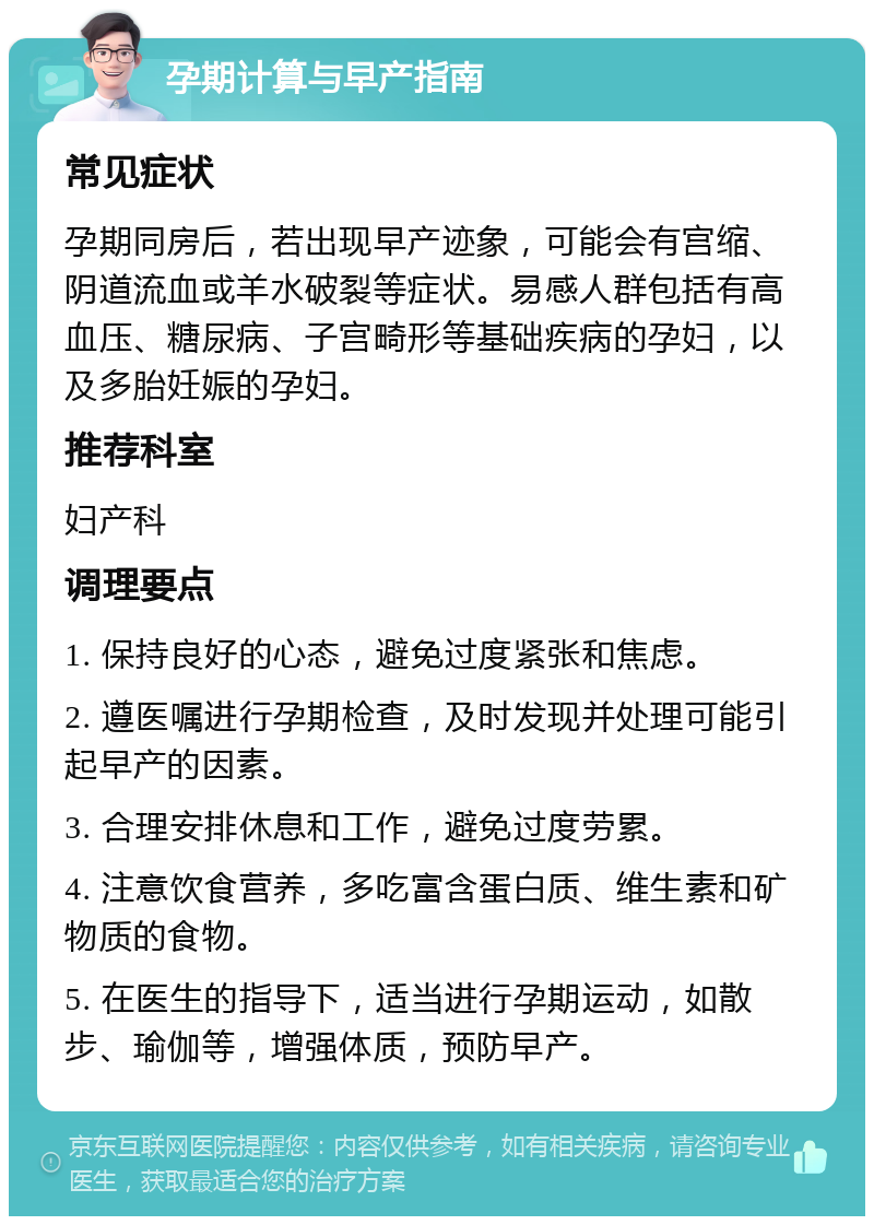 孕期计算与早产指南 常见症状 孕期同房后，若出现早产迹象，可能会有宫缩、阴道流血或羊水破裂等症状。易感人群包括有高血压、糖尿病、子宫畸形等基础疾病的孕妇，以及多胎妊娠的孕妇。 推荐科室 妇产科 调理要点 1. 保持良好的心态，避免过度紧张和焦虑。 2. 遵医嘱进行孕期检查，及时发现并处理可能引起早产的因素。 3. 合理安排休息和工作，避免过度劳累。 4. 注意饮食营养，多吃富含蛋白质、维生素和矿物质的食物。 5. 在医生的指导下，适当进行孕期运动，如散步、瑜伽等，增强体质，预防早产。