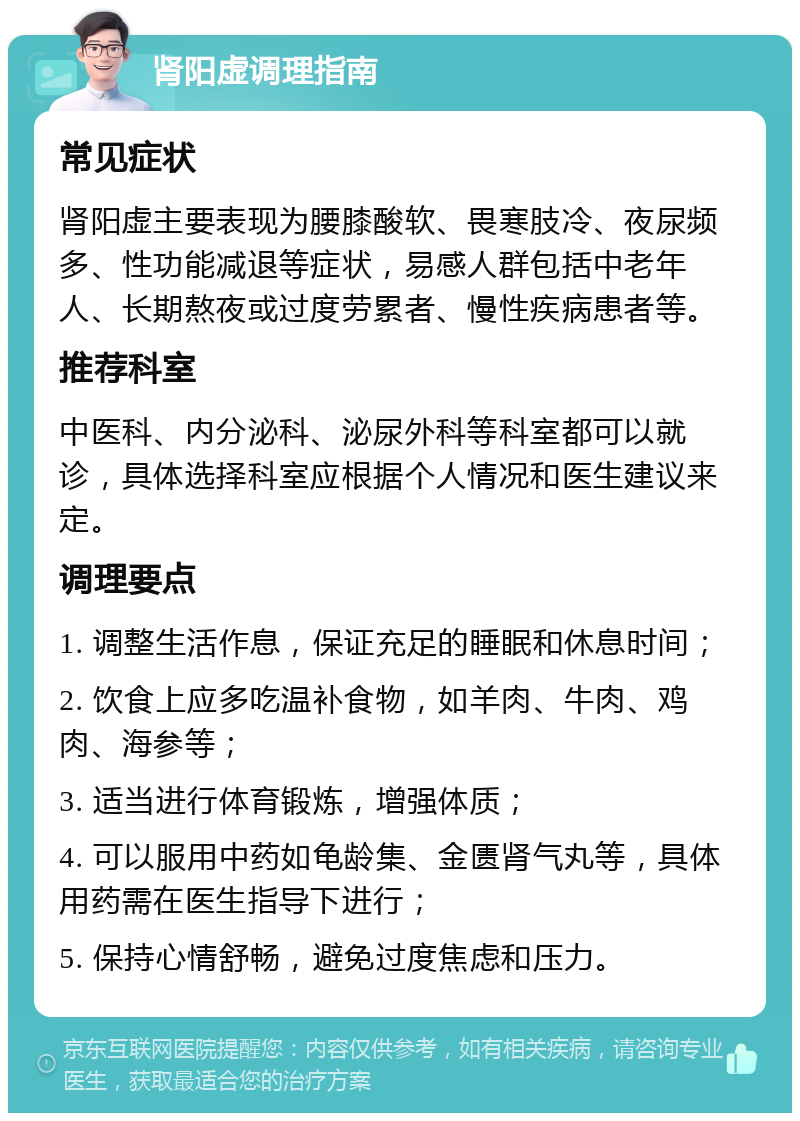 肾阳虚调理指南 常见症状 肾阳虚主要表现为腰膝酸软、畏寒肢冷、夜尿频多、性功能减退等症状，易感人群包括中老年人、长期熬夜或过度劳累者、慢性疾病患者等。 推荐科室 中医科、内分泌科、泌尿外科等科室都可以就诊，具体选择科室应根据个人情况和医生建议来定。 调理要点 1. 调整生活作息，保证充足的睡眠和休息时间； 2. 饮食上应多吃温补食物，如羊肉、牛肉、鸡肉、海参等； 3. 适当进行体育锻炼，增强体质； 4. 可以服用中药如龟龄集、金匮肾气丸等，具体用药需在医生指导下进行； 5. 保持心情舒畅，避免过度焦虑和压力。