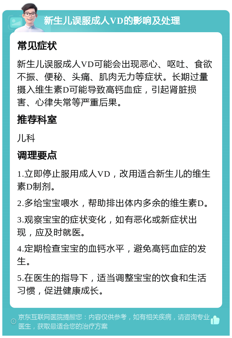 新生儿误服成人VD的影响及处理 常见症状 新生儿误服成人VD可能会出现恶心、呕吐、食欲不振、便秘、头痛、肌肉无力等症状。长期过量摄入维生素D可能导致高钙血症，引起肾脏损害、心律失常等严重后果。 推荐科室 儿科 调理要点 1.立即停止服用成人VD，改用适合新生儿的维生素D制剂。 2.多给宝宝喂水，帮助排出体内多余的维生素D。 3.观察宝宝的症状变化，如有恶化或新症状出现，应及时就医。 4.定期检查宝宝的血钙水平，避免高钙血症的发生。 5.在医生的指导下，适当调整宝宝的饮食和生活习惯，促进健康成长。