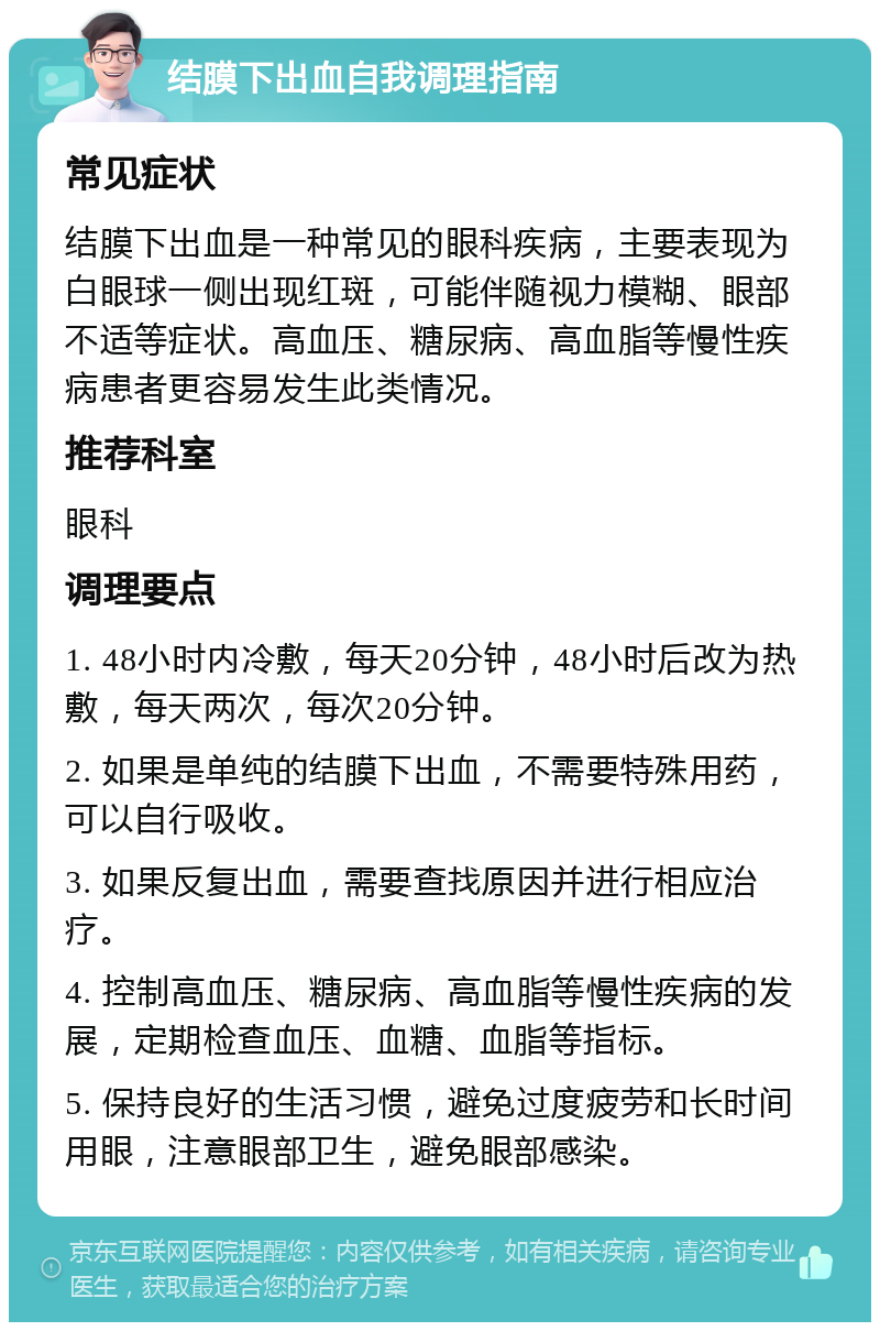 结膜下出血自我调理指南 常见症状 结膜下出血是一种常见的眼科疾病，主要表现为白眼球一侧出现红斑，可能伴随视力模糊、眼部不适等症状。高血压、糖尿病、高血脂等慢性疾病患者更容易发生此类情况。 推荐科室 眼科 调理要点 1. 48小时内冷敷，每天20分钟，48小时后改为热敷，每天两次，每次20分钟。 2. 如果是单纯的结膜下出血，不需要特殊用药，可以自行吸收。 3. 如果反复出血，需要查找原因并进行相应治疗。 4. 控制高血压、糖尿病、高血脂等慢性疾病的发展，定期检查血压、血糖、血脂等指标。 5. 保持良好的生活习惯，避免过度疲劳和长时间用眼，注意眼部卫生，避免眼部感染。