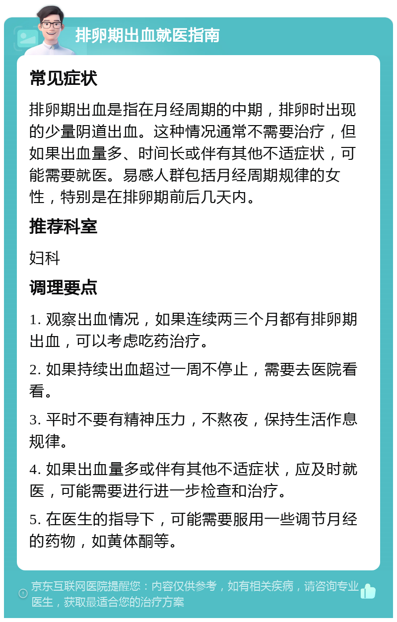 排卵期出血就医指南 常见症状 排卵期出血是指在月经周期的中期，排卵时出现的少量阴道出血。这种情况通常不需要治疗，但如果出血量多、时间长或伴有其他不适症状，可能需要就医。易感人群包括月经周期规律的女性，特别是在排卵期前后几天内。 推荐科室 妇科 调理要点 1. 观察出血情况，如果连续两三个月都有排卵期出血，可以考虑吃药治疗。 2. 如果持续出血超过一周不停止，需要去医院看看。 3. 平时不要有精神压力，不熬夜，保持生活作息规律。 4. 如果出血量多或伴有其他不适症状，应及时就医，可能需要进行进一步检查和治疗。 5. 在医生的指导下，可能需要服用一些调节月经的药物，如黄体酮等。