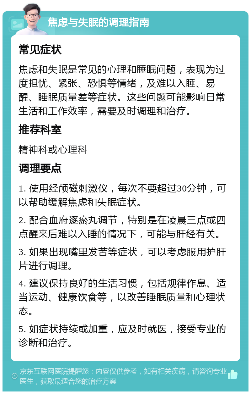 焦虑与失眠的调理指南 常见症状 焦虑和失眠是常见的心理和睡眠问题，表现为过度担忧、紧张、恐惧等情绪，及难以入睡、易醒、睡眠质量差等症状。这些问题可能影响日常生活和工作效率，需要及时调理和治疗。 推荐科室 精神科或心理科 调理要点 1. 使用经颅磁刺激仪，每次不要超过30分钟，可以帮助缓解焦虑和失眠症状。 2. 配合血府逐瘀丸调节，特别是在凌晨三点或四点醒来后难以入睡的情况下，可能与肝经有关。 3. 如果出现嘴里发苦等症状，可以考虑服用护肝片进行调理。 4. 建议保持良好的生活习惯，包括规律作息、适当运动、健康饮食等，以改善睡眠质量和心理状态。 5. 如症状持续或加重，应及时就医，接受专业的诊断和治疗。