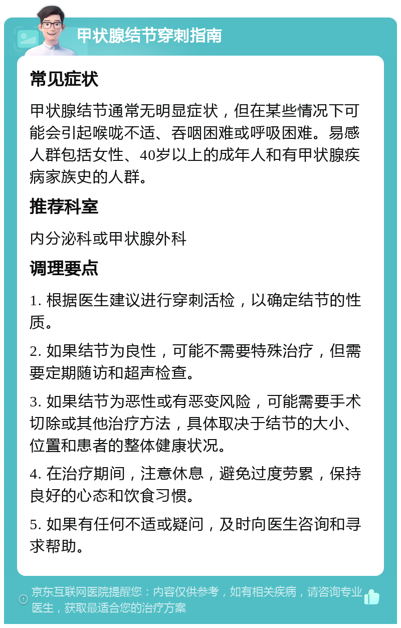 甲状腺结节穿刺指南 常见症状 甲状腺结节通常无明显症状，但在某些情况下可能会引起喉咙不适、吞咽困难或呼吸困难。易感人群包括女性、40岁以上的成年人和有甲状腺疾病家族史的人群。 推荐科室 内分泌科或甲状腺外科 调理要点 1. 根据医生建议进行穿刺活检，以确定结节的性质。 2. 如果结节为良性，可能不需要特殊治疗，但需要定期随访和超声检查。 3. 如果结节为恶性或有恶变风险，可能需要手术切除或其他治疗方法，具体取决于结节的大小、位置和患者的整体健康状况。 4. 在治疗期间，注意休息，避免过度劳累，保持良好的心态和饮食习惯。 5. 如果有任何不适或疑问，及时向医生咨询和寻求帮助。