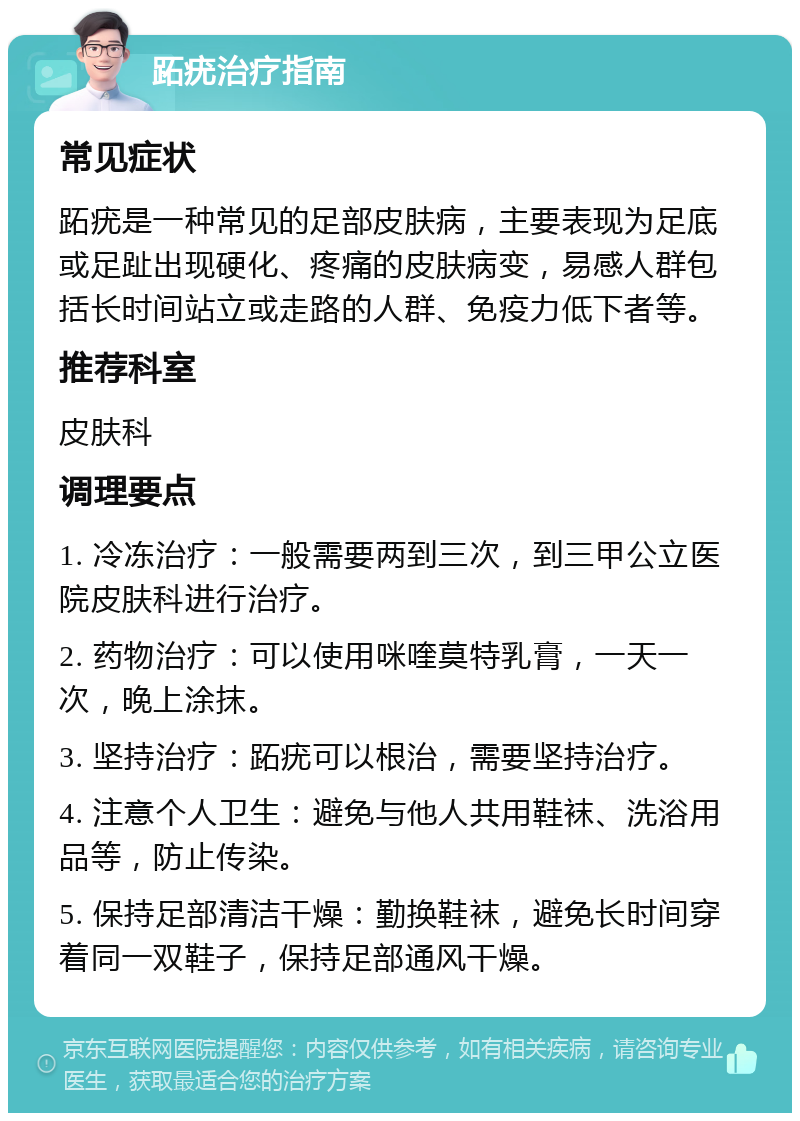 跖疣治疗指南 常见症状 跖疣是一种常见的足部皮肤病，主要表现为足底或足趾出现硬化、疼痛的皮肤病变，易感人群包括长时间站立或走路的人群、免疫力低下者等。 推荐科室 皮肤科 调理要点 1. 冷冻治疗：一般需要两到三次，到三甲公立医院皮肤科进行治疗。 2. 药物治疗：可以使用咪喹莫特乳膏，一天一次，晚上涂抹。 3. 坚持治疗：跖疣可以根治，需要坚持治疗。 4. 注意个人卫生：避免与他人共用鞋袜、洗浴用品等，防止传染。 5. 保持足部清洁干燥：勤换鞋袜，避免长时间穿着同一双鞋子，保持足部通风干燥。