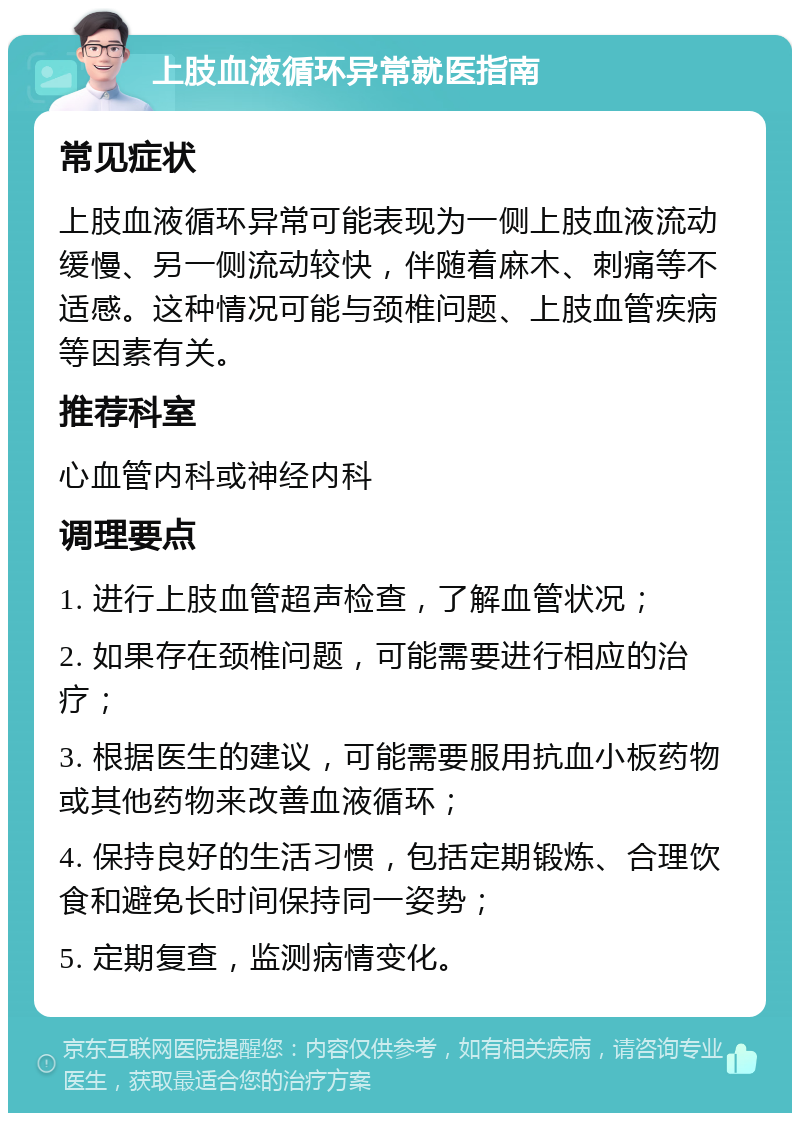 上肢血液循环异常就医指南 常见症状 上肢血液循环异常可能表现为一侧上肢血液流动缓慢、另一侧流动较快，伴随着麻木、刺痛等不适感。这种情况可能与颈椎问题、上肢血管疾病等因素有关。 推荐科室 心血管内科或神经内科 调理要点 1. 进行上肢血管超声检查，了解血管状况； 2. 如果存在颈椎问题，可能需要进行相应的治疗； 3. 根据医生的建议，可能需要服用抗血小板药物或其他药物来改善血液循环； 4. 保持良好的生活习惯，包括定期锻炼、合理饮食和避免长时间保持同一姿势； 5. 定期复查，监测病情变化。