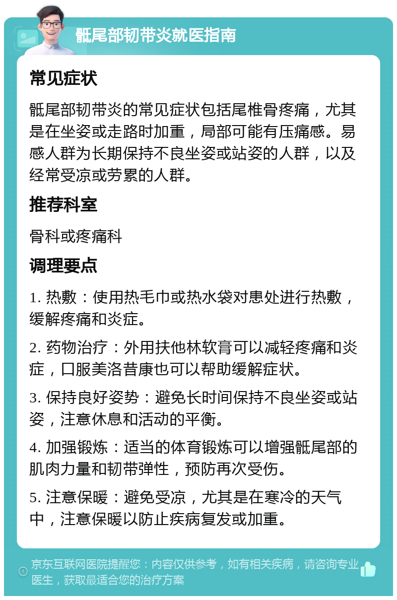 骶尾部韧带炎就医指南 常见症状 骶尾部韧带炎的常见症状包括尾椎骨疼痛，尤其是在坐姿或走路时加重，局部可能有压痛感。易感人群为长期保持不良坐姿或站姿的人群，以及经常受凉或劳累的人群。 推荐科室 骨科或疼痛科 调理要点 1. 热敷：使用热毛巾或热水袋对患处进行热敷，缓解疼痛和炎症。 2. 药物治疗：外用扶他林软膏可以减轻疼痛和炎症，口服美洛昔康也可以帮助缓解症状。 3. 保持良好姿势：避免长时间保持不良坐姿或站姿，注意休息和活动的平衡。 4. 加强锻炼：适当的体育锻炼可以增强骶尾部的肌肉力量和韧带弹性，预防再次受伤。 5. 注意保暖：避免受凉，尤其是在寒冷的天气中，注意保暖以防止疾病复发或加重。