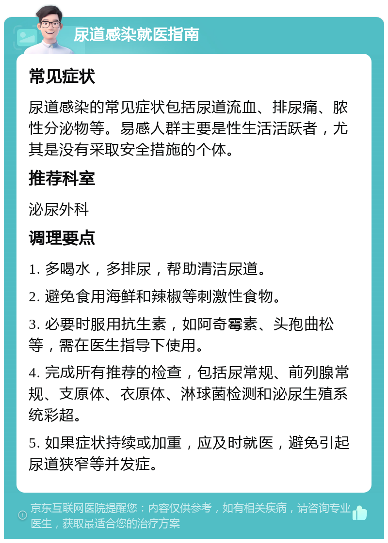 尿道感染就医指南 常见症状 尿道感染的常见症状包括尿道流血、排尿痛、脓性分泌物等。易感人群主要是性生活活跃者，尤其是没有采取安全措施的个体。 推荐科室 泌尿外科 调理要点 1. 多喝水，多排尿，帮助清洁尿道。 2. 避免食用海鲜和辣椒等刺激性食物。 3. 必要时服用抗生素，如阿奇霉素、头孢曲松等，需在医生指导下使用。 4. 完成所有推荐的检查，包括尿常规、前列腺常规、支原体、衣原体、淋球菌检测和泌尿生殖系统彩超。 5. 如果症状持续或加重，应及时就医，避免引起尿道狭窄等并发症。