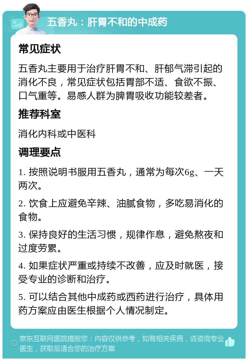 五香丸：肝胃不和的中成药 常见症状 五香丸主要用于治疗肝胃不和、肝郁气滞引起的消化不良，常见症状包括胃部不适、食欲不振、口气重等。易感人群为脾胃吸收功能较差者。 推荐科室 消化内科或中医科 调理要点 1. 按照说明书服用五香丸，通常为每次6g、一天两次。 2. 饮食上应避免辛辣、油腻食物，多吃易消化的食物。 3. 保持良好的生活习惯，规律作息，避免熬夜和过度劳累。 4. 如果症状严重或持续不改善，应及时就医，接受专业的诊断和治疗。 5. 可以结合其他中成药或西药进行治疗，具体用药方案应由医生根据个人情况制定。