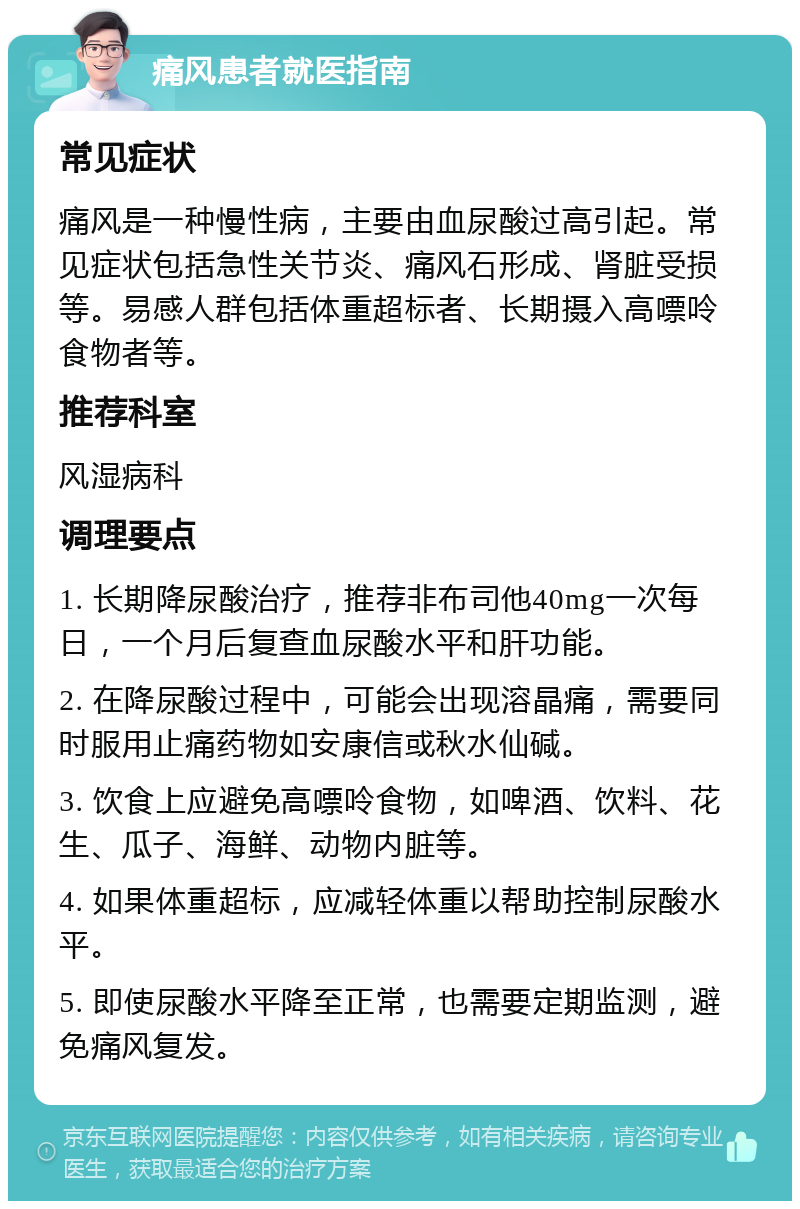 痛风患者就医指南 常见症状 痛风是一种慢性病，主要由血尿酸过高引起。常见症状包括急性关节炎、痛风石形成、肾脏受损等。易感人群包括体重超标者、长期摄入高嘌呤食物者等。 推荐科室 风湿病科 调理要点 1. 长期降尿酸治疗，推荐非布司他40mg一次每日，一个月后复查血尿酸水平和肝功能。 2. 在降尿酸过程中，可能会出现溶晶痛，需要同时服用止痛药物如安康信或秋水仙碱。 3. 饮食上应避免高嘌呤食物，如啤酒、饮料、花生、瓜子、海鲜、动物内脏等。 4. 如果体重超标，应减轻体重以帮助控制尿酸水平。 5. 即使尿酸水平降至正常，也需要定期监测，避免痛风复发。