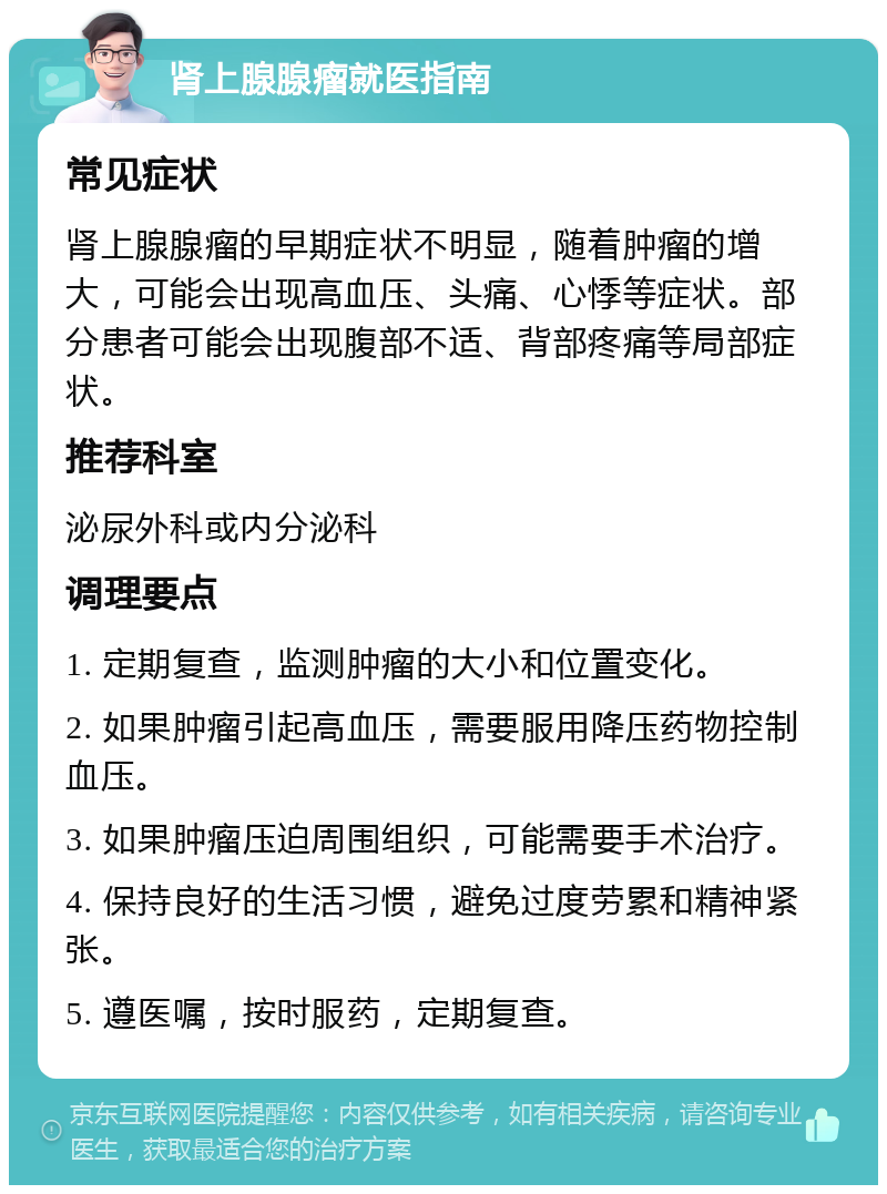 肾上腺腺瘤就医指南 常见症状 肾上腺腺瘤的早期症状不明显，随着肿瘤的增大，可能会出现高血压、头痛、心悸等症状。部分患者可能会出现腹部不适、背部疼痛等局部症状。 推荐科室 泌尿外科或内分泌科 调理要点 1. 定期复查，监测肿瘤的大小和位置变化。 2. 如果肿瘤引起高血压，需要服用降压药物控制血压。 3. 如果肿瘤压迫周围组织，可能需要手术治疗。 4. 保持良好的生活习惯，避免过度劳累和精神紧张。 5. 遵医嘱，按时服药，定期复查。