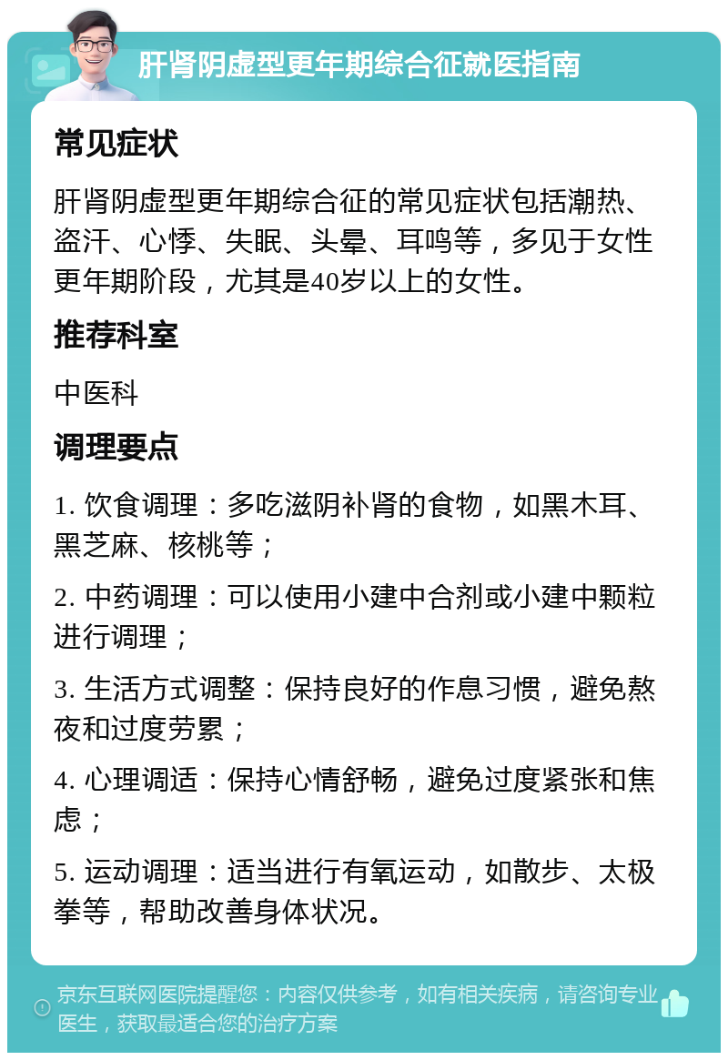 肝肾阴虚型更年期综合征就医指南 常见症状 肝肾阴虚型更年期综合征的常见症状包括潮热、盗汗、心悸、失眠、头晕、耳鸣等，多见于女性更年期阶段，尤其是40岁以上的女性。 推荐科室 中医科 调理要点 1. 饮食调理：多吃滋阴补肾的食物，如黑木耳、黑芝麻、核桃等； 2. 中药调理：可以使用小建中合剂或小建中颗粒进行调理； 3. 生活方式调整：保持良好的作息习惯，避免熬夜和过度劳累； 4. 心理调适：保持心情舒畅，避免过度紧张和焦虑； 5. 运动调理：适当进行有氧运动，如散步、太极拳等，帮助改善身体状况。