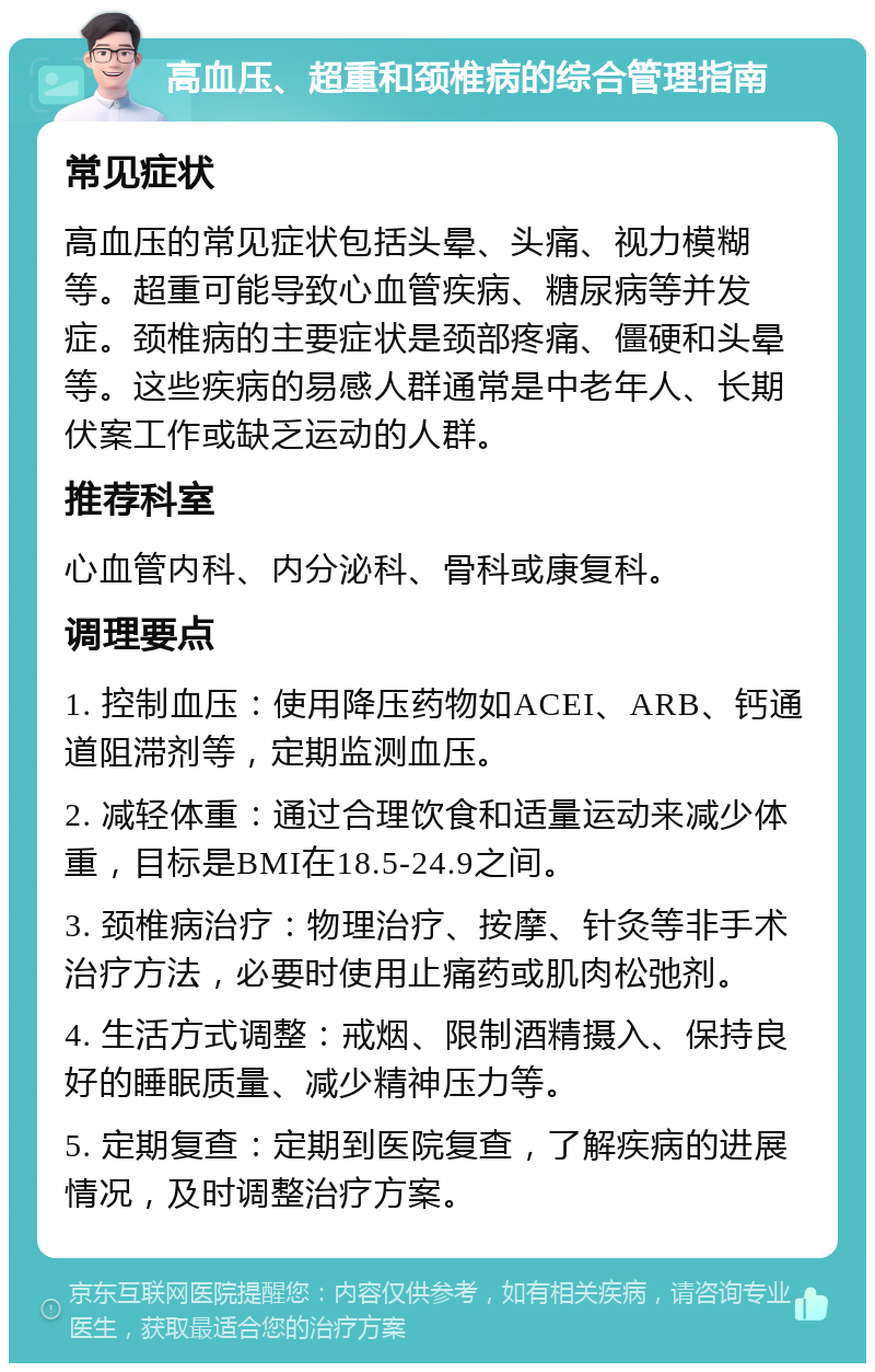 高血压、超重和颈椎病的综合管理指南 常见症状 高血压的常见症状包括头晕、头痛、视力模糊等。超重可能导致心血管疾病、糖尿病等并发症。颈椎病的主要症状是颈部疼痛、僵硬和头晕等。这些疾病的易感人群通常是中老年人、长期伏案工作或缺乏运动的人群。 推荐科室 心血管内科、内分泌科、骨科或康复科。 调理要点 1. 控制血压：使用降压药物如ACEI、ARB、钙通道阻滞剂等，定期监测血压。 2. 减轻体重：通过合理饮食和适量运动来减少体重，目标是BMI在18.5-24.9之间。 3. 颈椎病治疗：物理治疗、按摩、针灸等非手术治疗方法，必要时使用止痛药或肌肉松弛剂。 4. 生活方式调整：戒烟、限制酒精摄入、保持良好的睡眠质量、减少精神压力等。 5. 定期复查：定期到医院复查，了解疾病的进展情况，及时调整治疗方案。