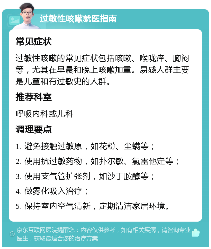 过敏性咳嗽就医指南 常见症状 过敏性咳嗽的常见症状包括咳嗽、喉咙痒、胸闷等，尤其在早晨和晚上咳嗽加重。易感人群主要是儿童和有过敏史的人群。 推荐科室 呼吸内科或儿科 调理要点 1. 避免接触过敏原，如花粉、尘螨等； 2. 使用抗过敏药物，如扑尔敏、氯雷他定等； 3. 使用支气管扩张剂，如沙丁胺醇等； 4. 做雾化吸入治疗； 5. 保持室内空气清新，定期清洁家居环境。