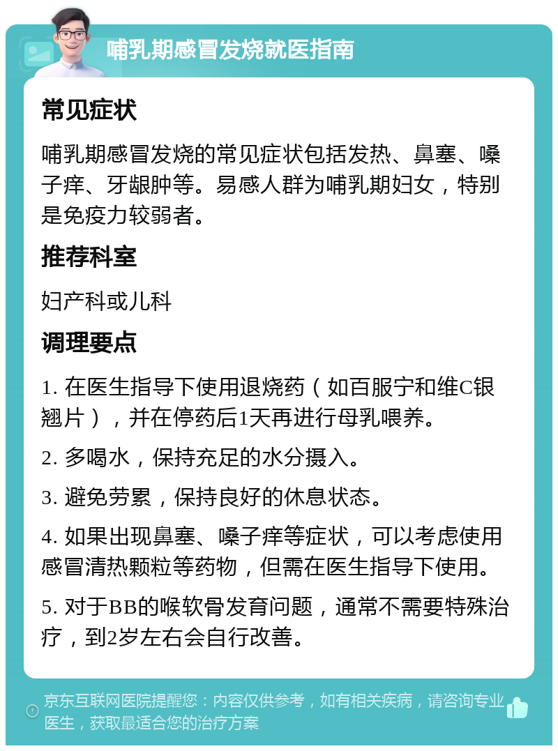 哺乳期感冒发烧就医指南 常见症状 哺乳期感冒发烧的常见症状包括发热、鼻塞、嗓子痒、牙龈肿等。易感人群为哺乳期妇女，特别是免疫力较弱者。 推荐科室 妇产科或儿科 调理要点 1. 在医生指导下使用退烧药（如百服宁和维C银翘片），并在停药后1天再进行母乳喂养。 2. 多喝水，保持充足的水分摄入。 3. 避免劳累，保持良好的休息状态。 4. 如果出现鼻塞、嗓子痒等症状，可以考虑使用感冒清热颗粒等药物，但需在医生指导下使用。 5. 对于BB的喉软骨发育问题，通常不需要特殊治疗，到2岁左右会自行改善。