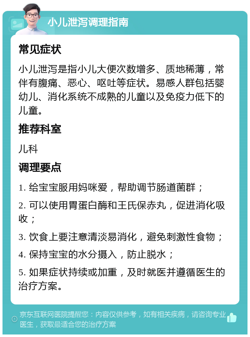 小儿泄泻调理指南 常见症状 小儿泄泻是指小儿大便次数增多、质地稀薄，常伴有腹痛、恶心、呕吐等症状。易感人群包括婴幼儿、消化系统不成熟的儿童以及免疫力低下的儿童。 推荐科室 儿科 调理要点 1. 给宝宝服用妈咪爱，帮助调节肠道菌群； 2. 可以使用胃蛋白酶和王氏保赤丸，促进消化吸收； 3. 饮食上要注意清淡易消化，避免刺激性食物； 4. 保持宝宝的水分摄入，防止脱水； 5. 如果症状持续或加重，及时就医并遵循医生的治疗方案。