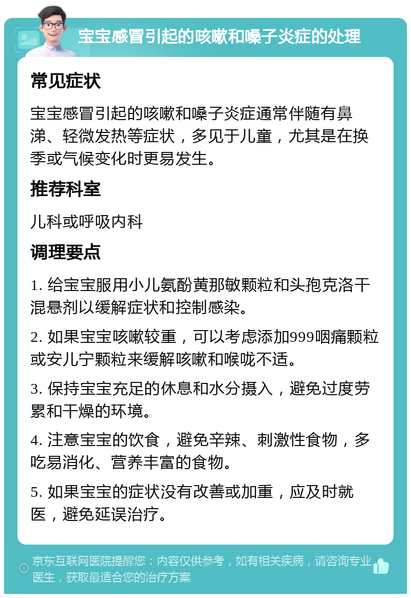 宝宝感冒引起的咳嗽和嗓子炎症的处理 常见症状 宝宝感冒引起的咳嗽和嗓子炎症通常伴随有鼻涕、轻微发热等症状，多见于儿童，尤其是在换季或气候变化时更易发生。 推荐科室 儿科或呼吸内科 调理要点 1. 给宝宝服用小儿氨酚黄那敏颗粒和头孢克洛干混悬剂以缓解症状和控制感染。 2. 如果宝宝咳嗽较重，可以考虑添加999咽痛颗粒或安儿宁颗粒来缓解咳嗽和喉咙不适。 3. 保持宝宝充足的休息和水分摄入，避免过度劳累和干燥的环境。 4. 注意宝宝的饮食，避免辛辣、刺激性食物，多吃易消化、营养丰富的食物。 5. 如果宝宝的症状没有改善或加重，应及时就医，避免延误治疗。