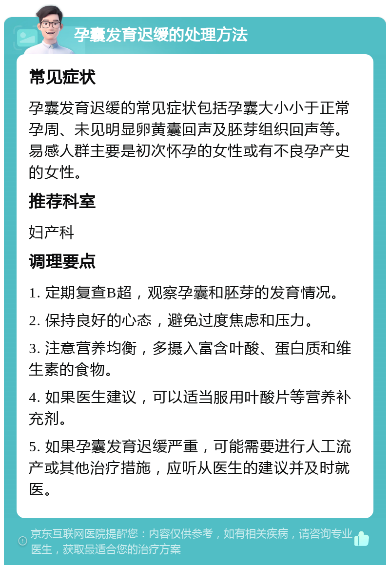 孕囊发育迟缓的处理方法 常见症状 孕囊发育迟缓的常见症状包括孕囊大小小于正常孕周、未见明显卵黄囊回声及胚芽组织回声等。易感人群主要是初次怀孕的女性或有不良孕产史的女性。 推荐科室 妇产科 调理要点 1. 定期复查B超，观察孕囊和胚芽的发育情况。 2. 保持良好的心态，避免过度焦虑和压力。 3. 注意营养均衡，多摄入富含叶酸、蛋白质和维生素的食物。 4. 如果医生建议，可以适当服用叶酸片等营养补充剂。 5. 如果孕囊发育迟缓严重，可能需要进行人工流产或其他治疗措施，应听从医生的建议并及时就医。