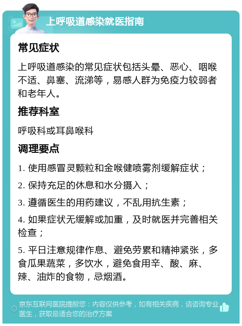 上呼吸道感染就医指南 常见症状 上呼吸道感染的常见症状包括头晕、恶心、咽喉不适、鼻塞、流涕等，易感人群为免疫力较弱者和老年人。 推荐科室 呼吸科或耳鼻喉科 调理要点 1. 使用感冒灵颗粒和金喉健喷雾剂缓解症状； 2. 保持充足的休息和水分摄入； 3. 遵循医生的用药建议，不乱用抗生素； 4. 如果症状无缓解或加重，及时就医并完善相关检查； 5. 平日注意规律作息、避免劳累和精神紧张，多食瓜果蔬菜，多饮水，避免食用辛、酸、麻、辣、油炸的食物，忌烟酒。