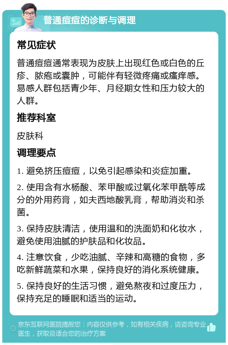 普通痘痘的诊断与调理 常见症状 普通痘痘通常表现为皮肤上出现红色或白色的丘疹、脓疱或囊肿，可能伴有轻微疼痛或瘙痒感。易感人群包括青少年、月经期女性和压力较大的人群。 推荐科室 皮肤科 调理要点 1. 避免挤压痘痘，以免引起感染和炎症加重。 2. 使用含有水杨酸、苯甲酸或过氧化苯甲酰等成分的外用药膏，如夫西地酸乳膏，帮助消炎和杀菌。 3. 保持皮肤清洁，使用温和的洗面奶和化妆水，避免使用油腻的护肤品和化妆品。 4. 注意饮食，少吃油腻、辛辣和高糖的食物，多吃新鲜蔬菜和水果，保持良好的消化系统健康。 5. 保持良好的生活习惯，避免熬夜和过度压力，保持充足的睡眠和适当的运动。