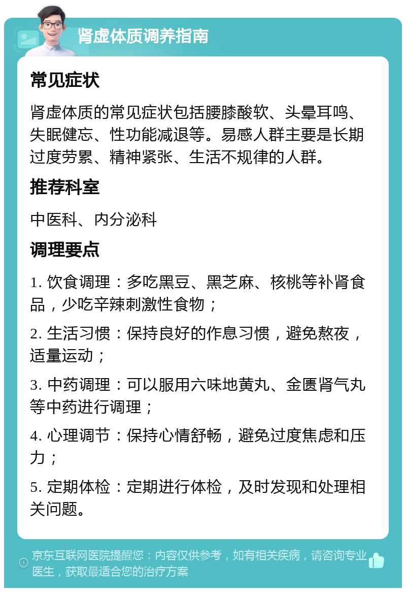 肾虚体质调养指南 常见症状 肾虚体质的常见症状包括腰膝酸软、头晕耳鸣、失眠健忘、性功能减退等。易感人群主要是长期过度劳累、精神紧张、生活不规律的人群。 推荐科室 中医科、内分泌科 调理要点 1. 饮食调理：多吃黑豆、黑芝麻、核桃等补肾食品，少吃辛辣刺激性食物； 2. 生活习惯：保持良好的作息习惯，避免熬夜，适量运动； 3. 中药调理：可以服用六味地黄丸、金匮肾气丸等中药进行调理； 4. 心理调节：保持心情舒畅，避免过度焦虑和压力； 5. 定期体检：定期进行体检，及时发现和处理相关问题。