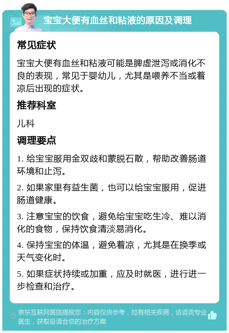 宝宝大便有血丝和粘液的原因及调理 常见症状 宝宝大便有血丝和粘液可能是脾虚泄泻或消化不良的表现，常见于婴幼儿，尤其是喂养不当或着凉后出现的症状。 推荐科室 儿科 调理要点 1. 给宝宝服用金双歧和蒙脱石散，帮助改善肠道环境和止泻。 2. 如果家里有益生菌，也可以给宝宝服用，促进肠道健康。 3. 注意宝宝的饮食，避免给宝宝吃生冷、难以消化的食物，保持饮食清淡易消化。 4. 保持宝宝的体温，避免着凉，尤其是在换季或天气变化时。 5. 如果症状持续或加重，应及时就医，进行进一步检查和治疗。