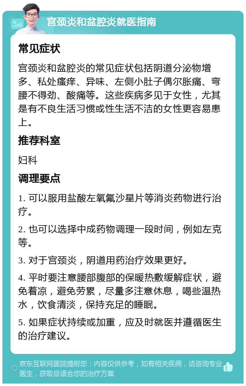 宫颈炎和盆腔炎就医指南 常见症状 宫颈炎和盆腔炎的常见症状包括阴道分泌物增多、私处瘙痒、异味、左侧小肚子偶尔胀痛、弯腰不得劲、酸痛等。这些疾病多见于女性，尤其是有不良生活习惯或性生活不洁的女性更容易患上。 推荐科室 妇科 调理要点 1. 可以服用盐酸左氧氟沙星片等消炎药物进行治疗。 2. 也可以选择中成药物调理一段时间，例如左克等。 3. 对于宫颈炎，阴道用药治疗效果更好。 4. 平时要注意腰部腹部的保暖热敷缓解症状，避免着凉，避免劳累，尽量多注意休息，喝些温热水，饮食清淡，保持充足的睡眠。 5. 如果症状持续或加重，应及时就医并遵循医生的治疗建议。