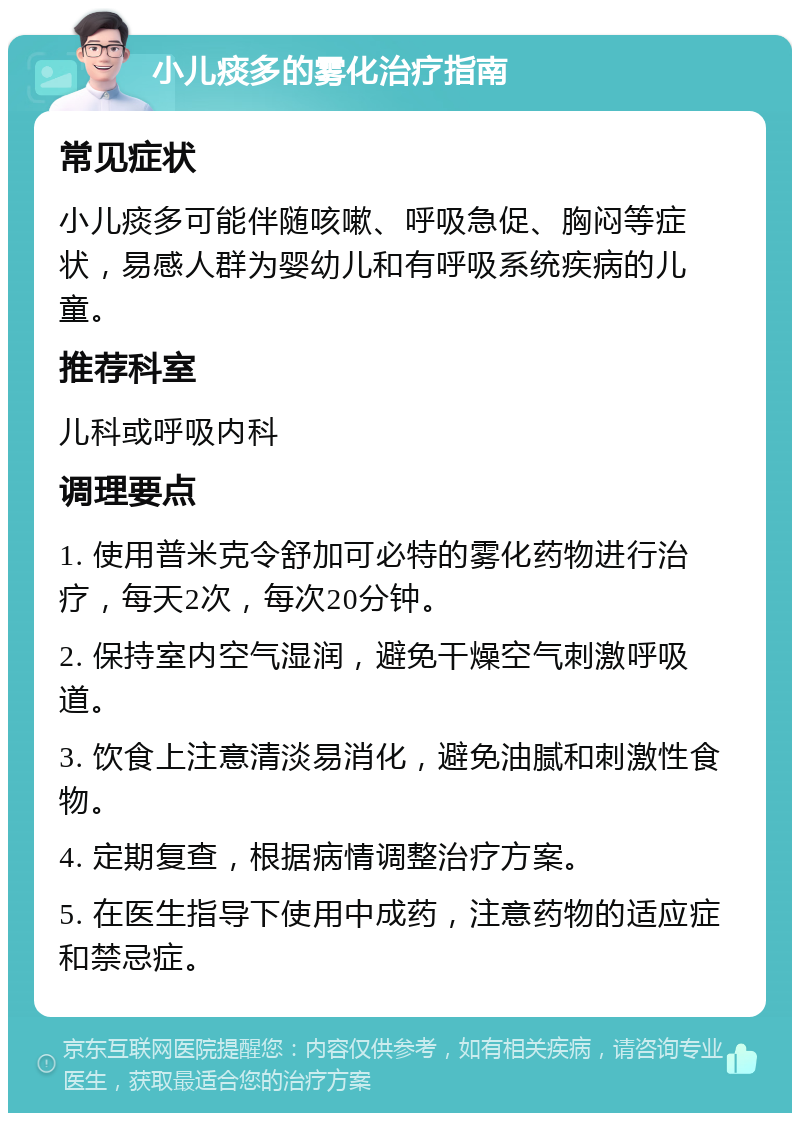 小儿痰多的雾化治疗指南 常见症状 小儿痰多可能伴随咳嗽、呼吸急促、胸闷等症状，易感人群为婴幼儿和有呼吸系统疾病的儿童。 推荐科室 儿科或呼吸内科 调理要点 1. 使用普米克令舒加可必特的雾化药物进行治疗，每天2次，每次20分钟。 2. 保持室内空气湿润，避免干燥空气刺激呼吸道。 3. 饮食上注意清淡易消化，避免油腻和刺激性食物。 4. 定期复查，根据病情调整治疗方案。 5. 在医生指导下使用中成药，注意药物的适应症和禁忌症。