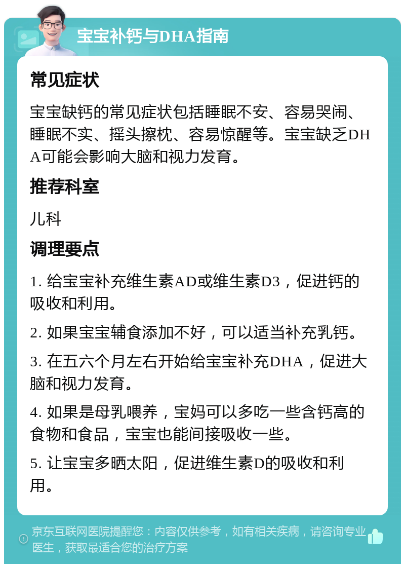 宝宝补钙与DHA指南 常见症状 宝宝缺钙的常见症状包括睡眠不安、容易哭闹、睡眠不实、摇头擦枕、容易惊醒等。宝宝缺乏DHA可能会影响大脑和视力发育。 推荐科室 儿科 调理要点 1. 给宝宝补充维生素AD或维生素D3，促进钙的吸收和利用。 2. 如果宝宝辅食添加不好，可以适当补充乳钙。 3. 在五六个月左右开始给宝宝补充DHA，促进大脑和视力发育。 4. 如果是母乳喂养，宝妈可以多吃一些含钙高的食物和食品，宝宝也能间接吸收一些。 5. 让宝宝多晒太阳，促进维生素D的吸收和利用。