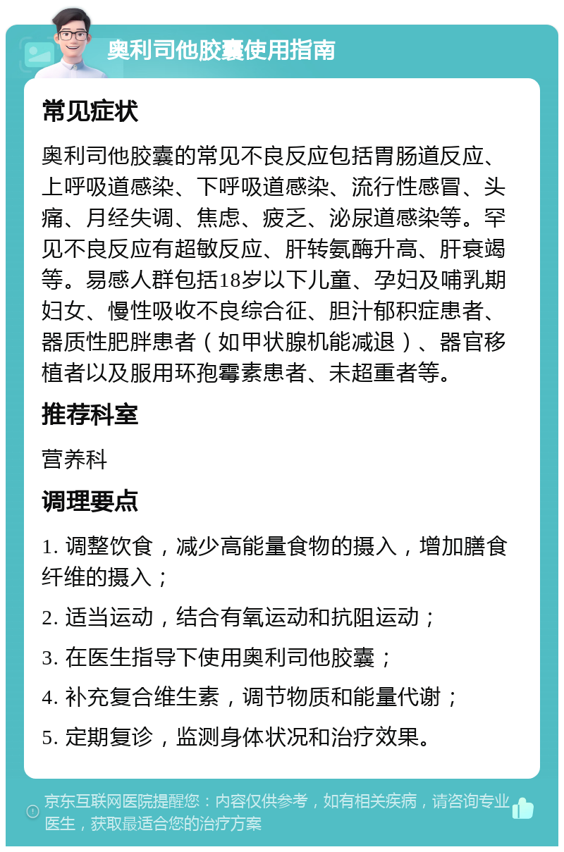 奥利司他胶囊使用指南 常见症状 奥利司他胶囊的常见不良反应包括胃肠道反应、上呼吸道感染、下呼吸道感染、流行性感冒、头痛、月经失调、焦虑、疲乏、泌尿道感染等。罕见不良反应有超敏反应、肝转氨酶升高、肝衰竭等。易感人群包括18岁以下儿童、孕妇及哺乳期妇女、慢性吸收不良综合征、胆汁郁积症患者、器质性肥胖患者（如甲状腺机能减退）、器官移植者以及服用环孢霉素患者、未超重者等。 推荐科室 营养科 调理要点 1. 调整饮食，减少高能量食物的摄入，增加膳食纤维的摄入； 2. 适当运动，结合有氧运动和抗阻运动； 3. 在医生指导下使用奥利司他胶囊； 4. 补充复合维生素，调节物质和能量代谢； 5. 定期复诊，监测身体状况和治疗效果。