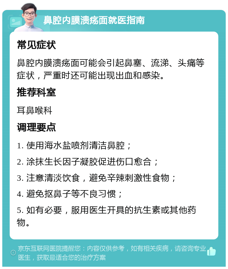 鼻腔内膜溃疡面就医指南 常见症状 鼻腔内膜溃疡面可能会引起鼻塞、流涕、头痛等症状，严重时还可能出现出血和感染。 推荐科室 耳鼻喉科 调理要点 1. 使用海水盐喷剂清洁鼻腔； 2. 涂抹生长因子凝胶促进伤口愈合； 3. 注意清淡饮食，避免辛辣刺激性食物； 4. 避免抠鼻子等不良习惯； 5. 如有必要，服用医生开具的抗生素或其他药物。