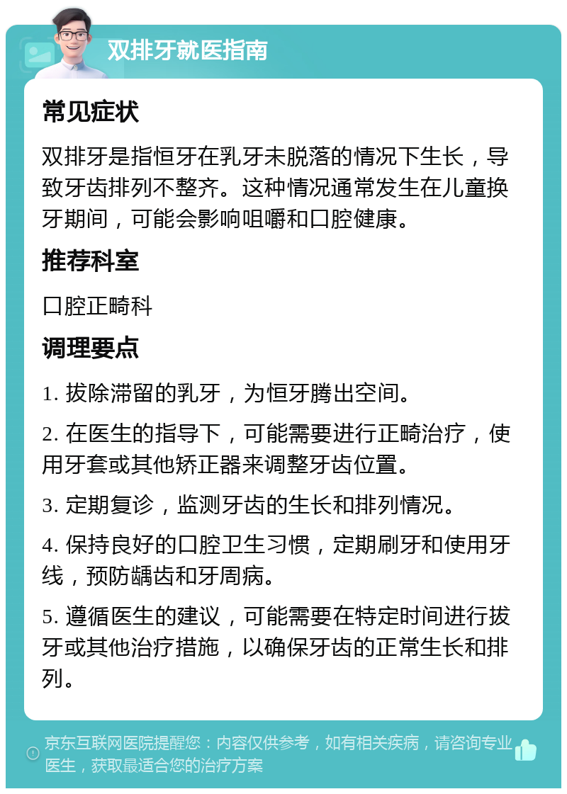 双排牙就医指南 常见症状 双排牙是指恒牙在乳牙未脱落的情况下生长，导致牙齿排列不整齐。这种情况通常发生在儿童换牙期间，可能会影响咀嚼和口腔健康。 推荐科室 口腔正畸科 调理要点 1. 拔除滞留的乳牙，为恒牙腾出空间。 2. 在医生的指导下，可能需要进行正畸治疗，使用牙套或其他矫正器来调整牙齿位置。 3. 定期复诊，监测牙齿的生长和排列情况。 4. 保持良好的口腔卫生习惯，定期刷牙和使用牙线，预防龋齿和牙周病。 5. 遵循医生的建议，可能需要在特定时间进行拔牙或其他治疗措施，以确保牙齿的正常生长和排列。