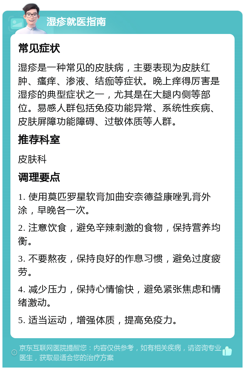 湿疹就医指南 常见症状 湿疹是一种常见的皮肤病，主要表现为皮肤红肿、瘙痒、渗液、结痂等症状。晚上痒得厉害是湿疹的典型症状之一，尤其是在大腿内侧等部位。易感人群包括免疫功能异常、系统性疾病、皮肤屏障功能障碍、过敏体质等人群。 推荐科室 皮肤科 调理要点 1. 使用莫匹罗星软膏加曲安奈德益康唑乳膏外涂，早晚各一次。 2. 注意饮食，避免辛辣刺激的食物，保持营养均衡。 3. 不要熬夜，保持良好的作息习惯，避免过度疲劳。 4. 减少压力，保持心情愉快，避免紧张焦虑和情绪激动。 5. 适当运动，增强体质，提高免疫力。